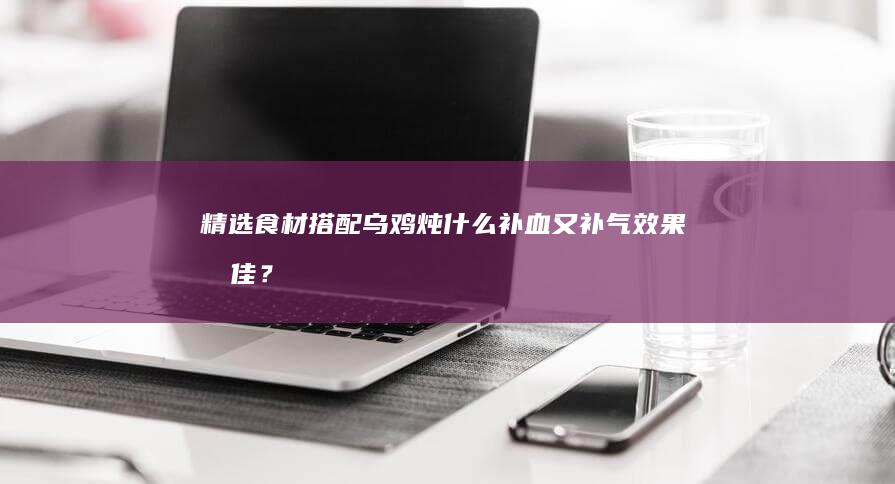 精选食材搭配：乌鸡炖什么补血又补气效果最佳？